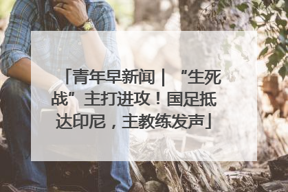 青年早新闻｜“生死战”主打进攻！国足抵达印尼，主教练发声