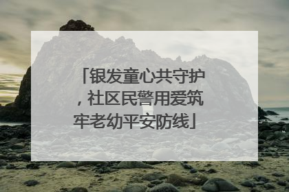 银发童心共守护，社区民警用爱筑牢老幼平安防线