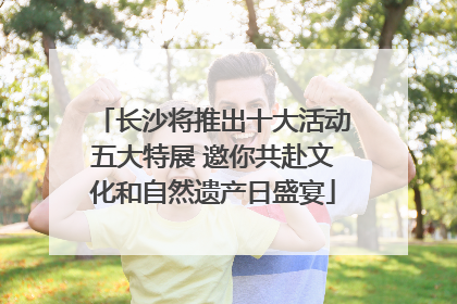长沙将推出十大活动五大特展 邀你共赴文化和自然遗产日盛宴