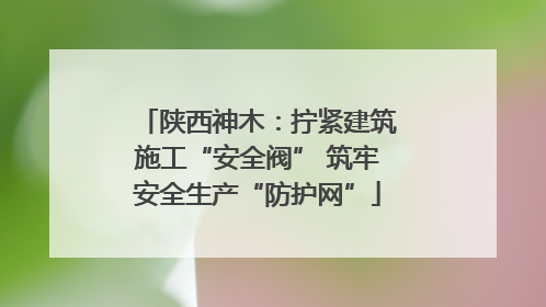 陕西神木：拧紧建筑施工“安全阀” 筑牢安全生产“防护网”