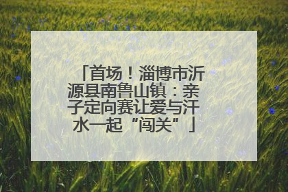 首场！淄博市沂源县南鲁山镇：亲子定向赛让爱与汗水一起“闯关”