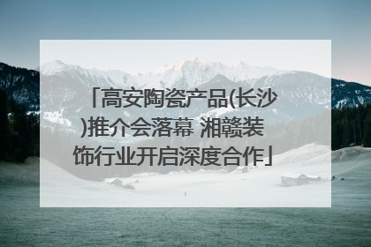 高安陶瓷产品(长沙)推介会落幕 湘赣装饰行业开启深度合作