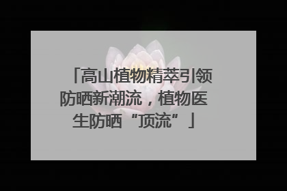 高山植物精萃引领防晒新潮流，植物医生防晒“顶流”