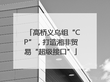 高桥义乌组“CP”，打造湘非贸易“超级接口”