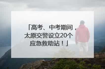 高考、中考期间，太原交警设立20个应急救助站！