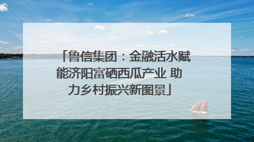 鲁信集团：金融活水赋能济阳富硒西瓜产业 助力乡村振兴新图景
