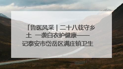 鲁医风采｜二十八载守乡土  一袭白衣护健康——记泰安市岱岳区满庄镇卫生院院长、主任医师张宝喜