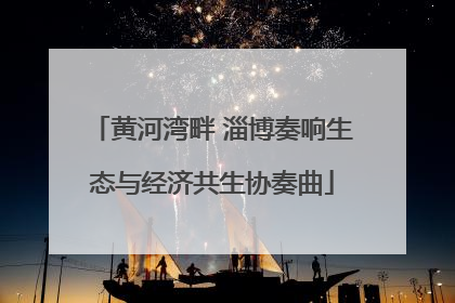黄河湾畔 淄博奏响生态与经济共生协奏曲