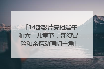 14部影片亮相端午和六一儿童节，奇幻冒险和亲情动画唱主角