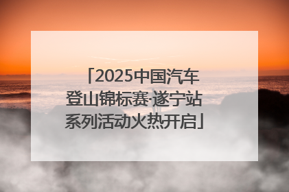 2025中国汽车登山锦标赛·遂宁站系列活动火热开启