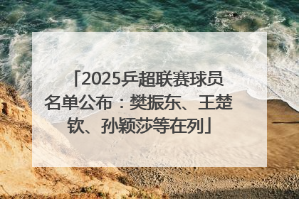 2025乒超联赛球员名单公布：樊振东、王楚钦、孙颖莎等在列