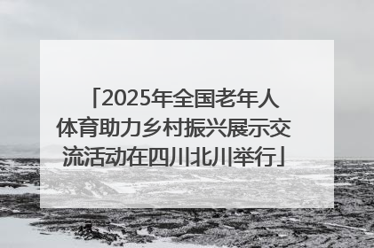 2025年全国老年人体育助力乡村振兴展示交流活动在四川北川举行