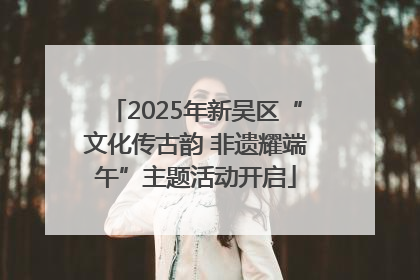 2025年新吴区“文化传古韵 非遗耀端午”主题活动开启
