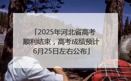 2025年河北省高考顺利结束，高考成绩预计6月25日左右公布