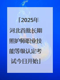 2025年河北首批长期照护师职业技能等级认定考试今日开始