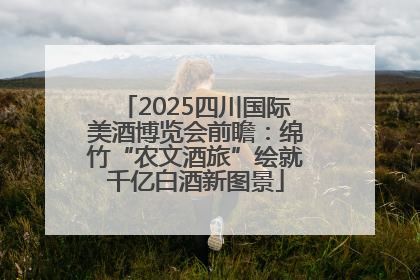 2025四川国际美酒博览会前瞻：绵竹“农文酒旅”绘就千亿白酒新图景