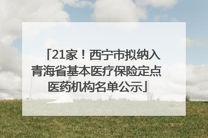 21家！西宁市拟纳入青海省基本医疗保险定点医药机构名单公示