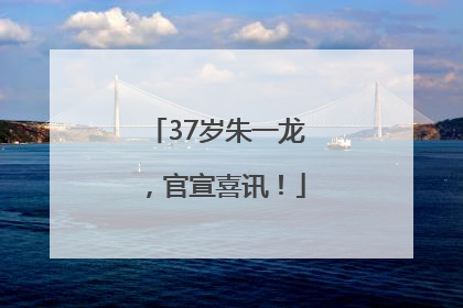 37岁朱一龙，官宣喜讯！