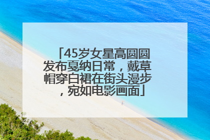 45岁女星高圆圆发布戛纳日常，戴草帽穿白裙在街头漫步，宛如电影画面