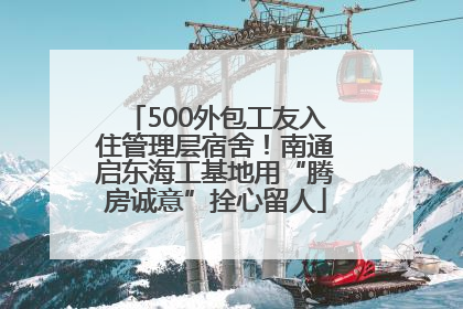 500外包工友入住管理层宿舍！南通启东海工基地用“腾房诚意”拴心留人
